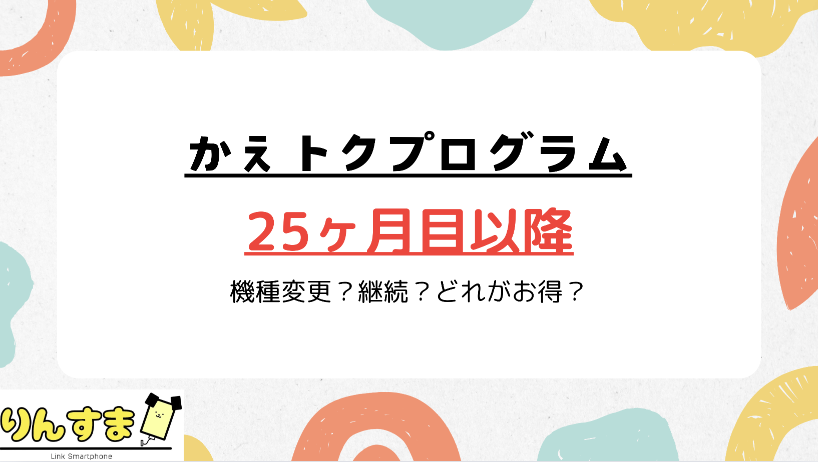 かえトクプログラム25ヶ月以降は【機種変更・解約・継続】どれがお得？ | Link SmartPhone（りんすま）by Linklet